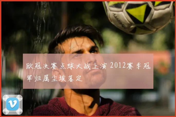 欧冠决赛点球大战上演 2012赛季冠军归属尘埃落定