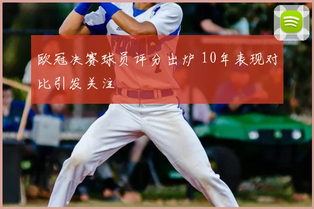 欧冠决赛球员评分出炉 10年表现对比引发关注