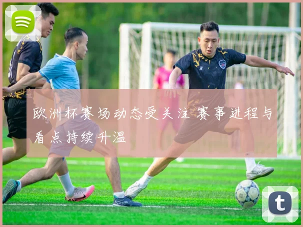 欧洲杯赛场动态受关注 赛事进程与看点持续升温