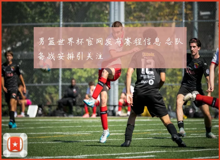 男篮世界杯官网发布赛程信息 各队备战安排引关注