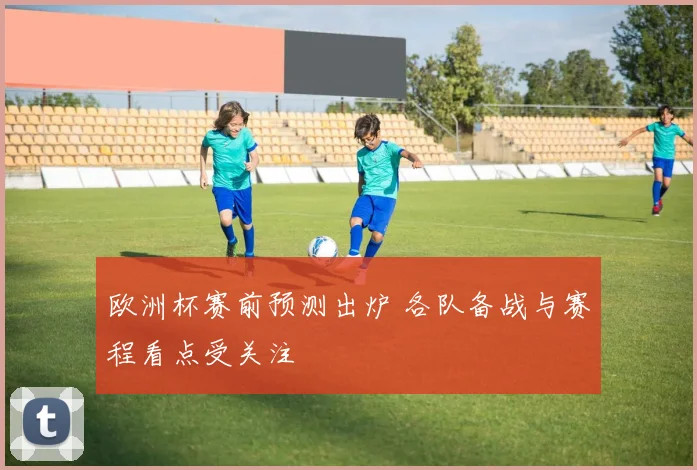 欧洲杯赛前预测出炉 各队备战与赛程看点受关注