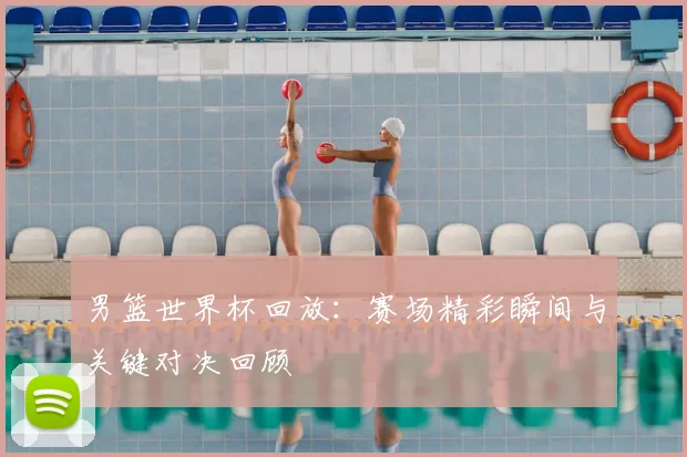男篮世界杯回放：赛场精彩瞬间与关键对决回顾