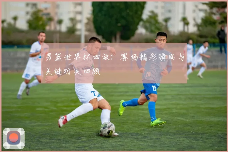 男篮世界杯回放：赛场精彩瞬间与关键对决回顾