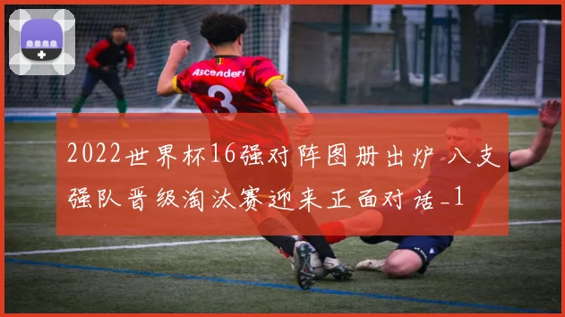 2022世界杯16强对阵图册出炉 八支强队晋级淘汰赛迎来正面对话_1