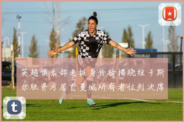 英超俱乐部老板身价榜揭晓纽卡斯尔联资方居首曼城所有者位列次席