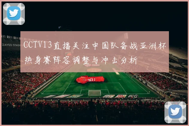 CCTV13直播关注中国队备战亚洲杯热身赛阵容调整与冲击分析