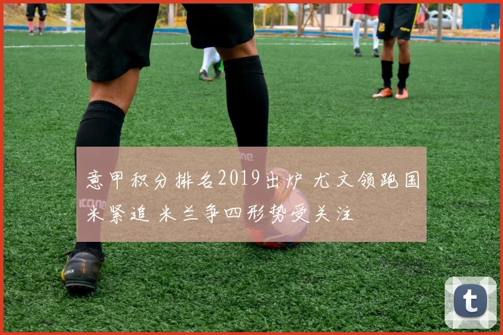 意甲积分排名2019出炉 尤文领跑国米紧追 米兰争四形势受关注