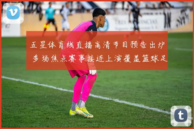 五星体育线直播高清节目预告出炉 多场焦点赛事接连上演覆盖篮球足球精彩对决