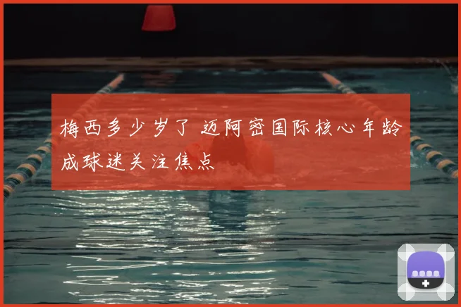 梅西多少岁了 迈阿密国际核心年龄成球迷关注焦点