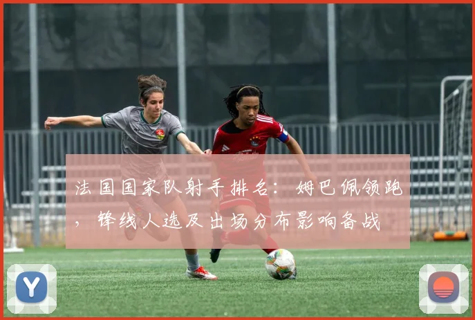 法国国家队射手排名:姆巴佩领跑,锋线人选及出场分布影响备战