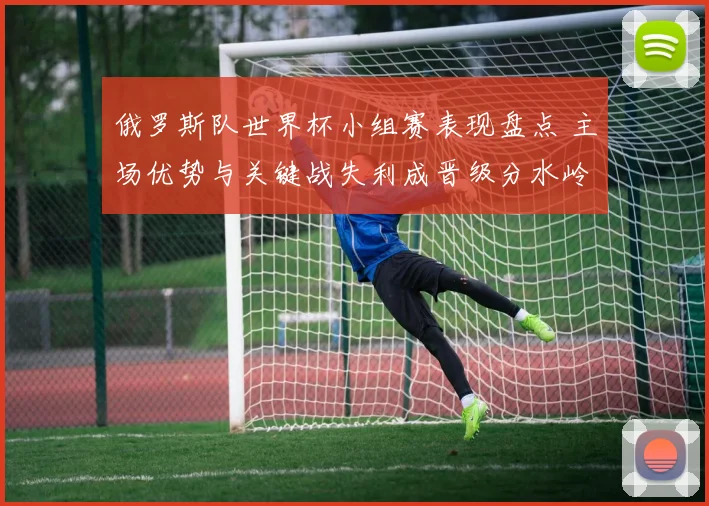 俄罗斯队世界杯小组赛表现盘点 主场优势与关键战失利成晋级分水岭