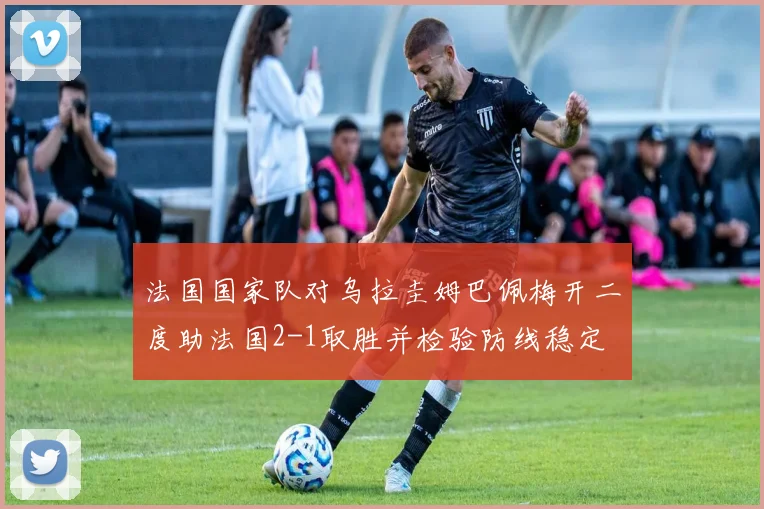 法国国家队对乌拉圭姆巴佩梅开二度助法国2-1取胜并检验防线稳定