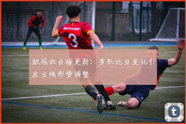欧冠积分榜更新：多队比分变化引发出线形势调整