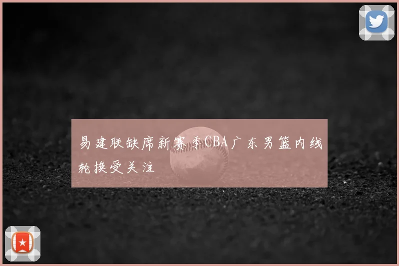 易建联缺席新赛季CBA广东男篮内线轮换受关注