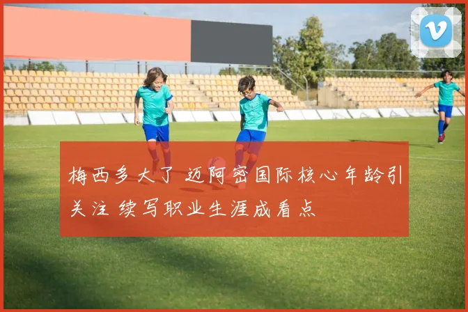 梅西多大了 迈阿密国际核心年龄引关注 续写职业生涯成看点
