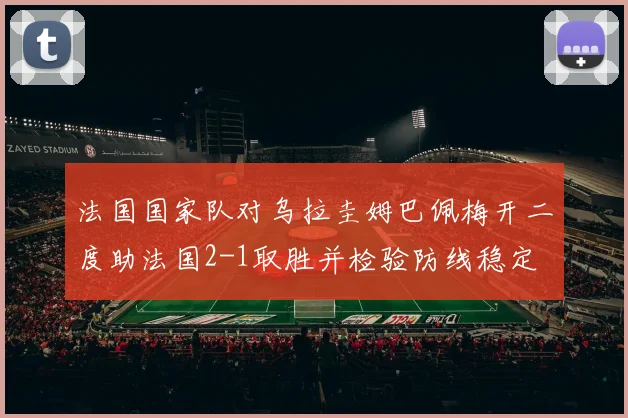 法国国家队对乌拉圭姆巴佩梅开二度助法国2-1取胜并检验防线稳定