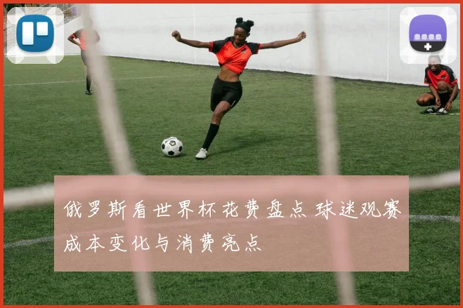 俄罗斯看世界杯花费盘点 球迷观赛成本变化与消费亮点