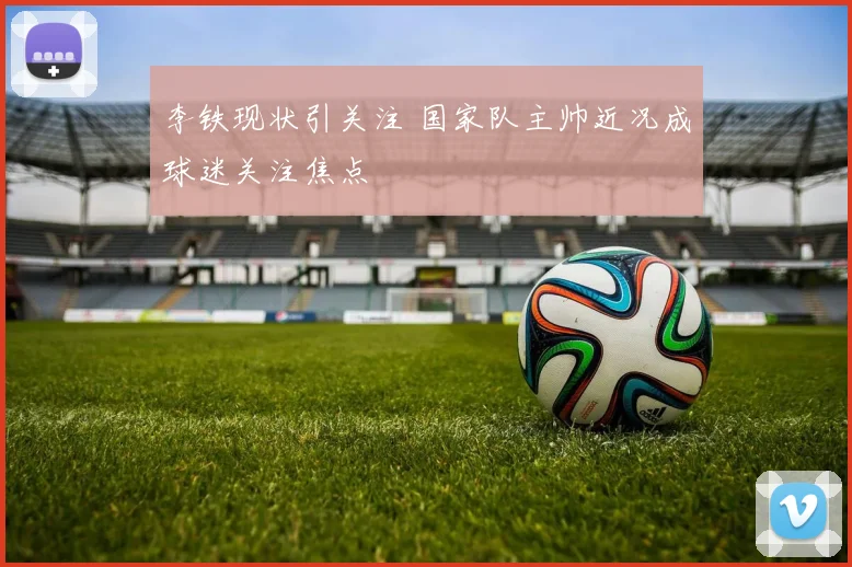 李铁现状引关注 国家队主帅近况成球迷关注焦点