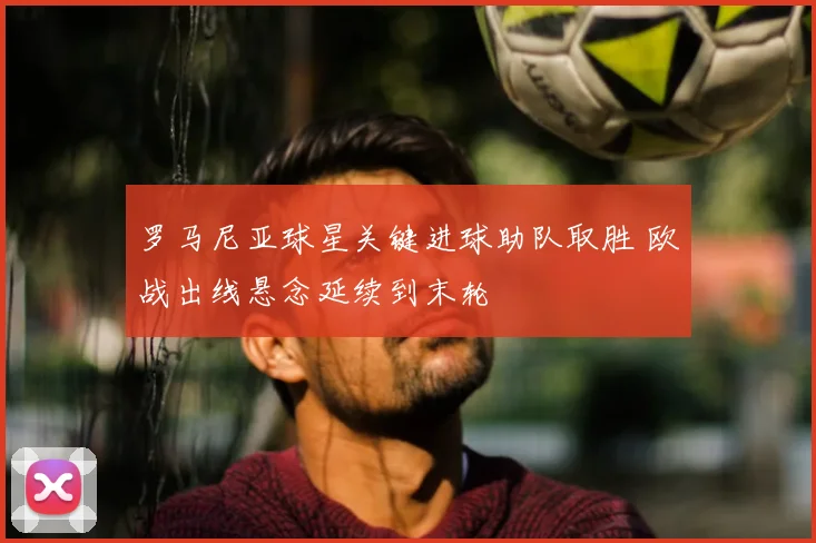 罗马尼亚球星关键进球助队取胜 欧战出线悬念延续到末轮