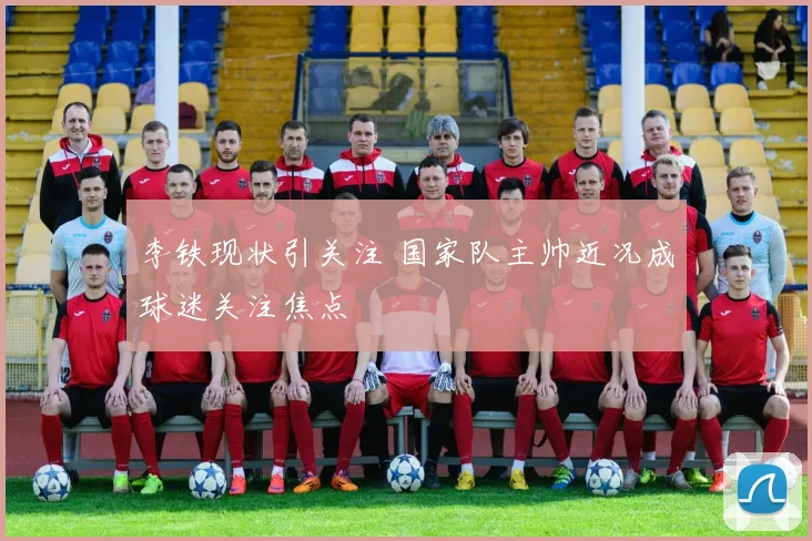 李铁现状引关注 国家队主帅近况成球迷关注焦点