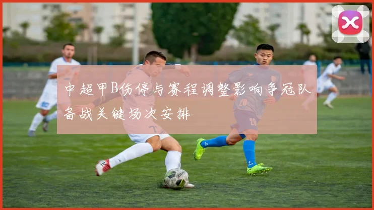 中超甲B伤停与赛程调整影响争冠队备战关键场次安排