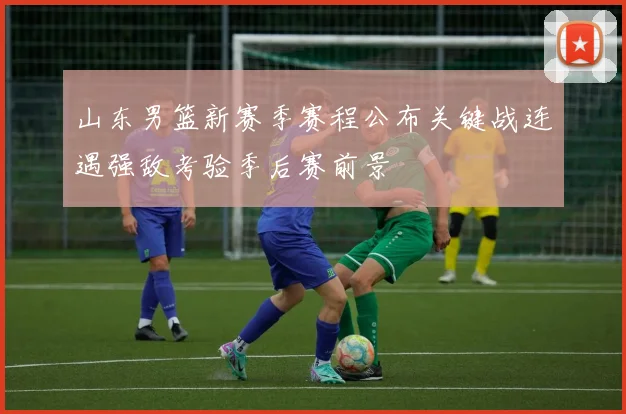 山东男篮新赛季赛程公布关键战连遇强敌考验季后赛前景