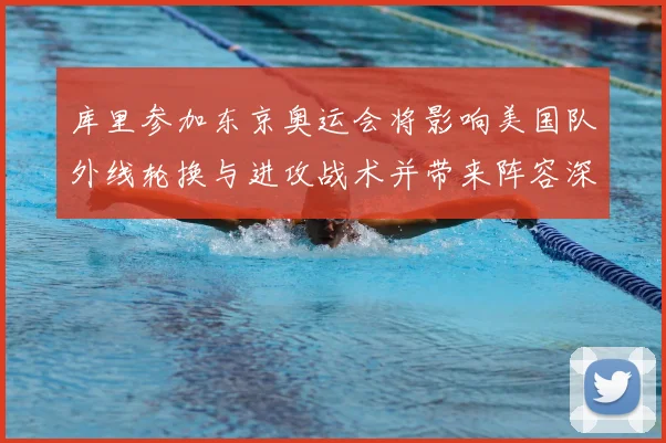 库里参加东京奥运会将影响美国队外线轮换与进攻战术并带来阵容深度变化