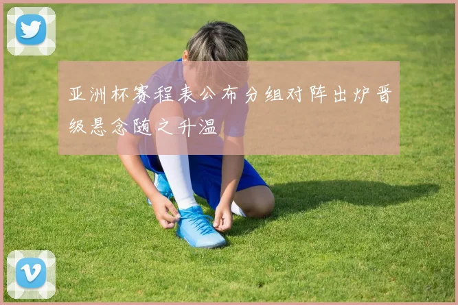 亚洲杯赛程表公布分组对阵出炉晋级悬念随之升温